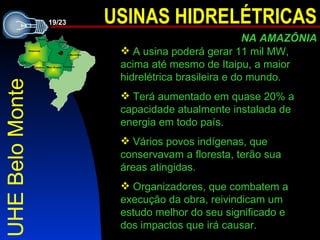 UHE Belo Monte  A  usina poderá gerar 11 mil MW ,   acima até mesmo de Itaipu, a maior hidrelétrica brasileira e do mundo.   Terá aumentado em quase 20% a capacidade atualmente instalada de energia em todo país. Vários povos indígenas ,  que conservavam a floresta ,  terão sua áreas atingidas. Organizadores, que combatem a execução da obra, reivindicam um estudo melhor do seu significado e dos impactos que ir á  causar. 