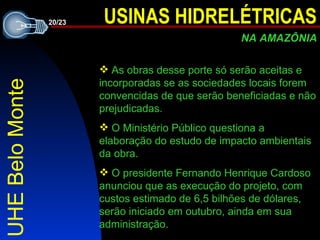 UHE Belo Monte A s obras desse porte só serão aceitas e incorporadas se as sociedades locais forem convencidas de que serão beneficiadas e não prejudicadas. O Ministério Público questiona a elaboração do estudo de impacto ambientais da obra . O presidente Fernando Henrique Cardoso anunciou que as execução do projeto, com custos estimado de 6,5 bilhões de dólares, serão iniciado em outubro, ainda em sua administração. 