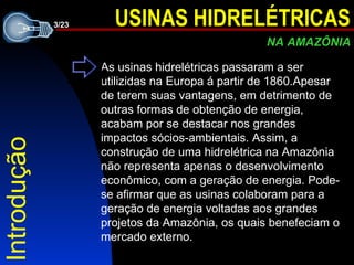 Introdução As usinas hidrelétricas passaram a ser utilizidas na Europa á partir de 1860.Apesar de terem suas vantagens, em detrimento de outras formas de obtenção de energia, acabam por se destacar nos grandes impactos sócios-ambientais. Assim, a construção de uma hidrelétrica na Amazônia não representa apenas o desenvolvimento econômico, com a geração de energia. Pode-se afirmar que as usinas colaboram para a geração de energia voltadas aos grandes projetos da Amazônia, os quais benefeciam o mercado externo. 