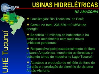 UHE Tucuruí Localização: Rio Tocantins, no Pará; Gerou, no total, 236.629.110 MWH de energia; Beneficia 11 milhões de habitantes e irá ampliar o atendimento com suas novas unidades geradoras; Responsável pelo desaparecimento da flora e fauna Amazônica, inundando as florestas e deixando torras de madeira no Lago Tucuruí; Abastece a produção de minério de ferro de Carajás e a produção de alumínio do sistema Albrás-Alunorte; 