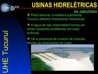 UHE Tucuruí Para remover a madeira submersa, Tucuruí utilizará motosseras hidráulicas. A água de seu reservatório tornou-se ácida causando problemas em suas turbinas; Há a presença de nuvens de moscas, devido as emanações do Lago; 