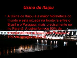 Usina de Itaipu
• A Usina de Itaipu é a maior hidrelétrica do
  mundo e está situada na fronteira entre o
  Brasil e o Paraguai, mais precisamente no
  rio Paraná. A usina fornece 90% da
  energia elétrica utilizada pelo Paraguai e
  19% da energia do Brasil.
 