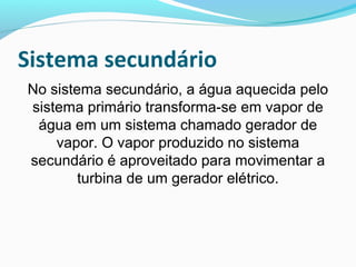 Sistema secundário
No sistema secundário, a água aquecida pelo
sistema primário transforma-se em vapor de
água em um sistema chamado gerador de
vapor. O vapor produzido no sistema
secundário é aproveitado para movimentar a
turbina de um gerador elétrico.

 