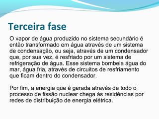 Terceira fase
O vapor de água produzido no sistema secundário é
então transformado em água através de um sistema
de condensação, ou seja, através de um condensador
que, por sua vez, é resfriado por um sistema de
refrigeração de água. Esse sistema bombeia água do
mar, água fria, através de circuitos de resfriamento
que ficam dentro do condensador.
Por fim, a energia que é gerada através de todo o
processo de fissão nuclear chega às residências por
redes de distribuição de energia elétrica.

 