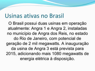 Usinas ativas no Brasil
O Brasil possui duas usinas em operação
atualmente: Angra 1 e Angra 2, instaladas
no município de Angra dos Reis, no estado
do Rio de Janeiro, com potencial de
geração de 2 mil megawatts. A inauguração
da usina de Angra 3 está prevista para
2015, adicionando mais 1080 megawatts de
energia elétrica à disposição.

 