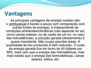 Vantagens
As principais vantagens da energia nuclear são:
o combustível é barato e pouco (em comparação com
outras fontes de energia), é independente de
condições ambientais/climáticas (não depende do sol,
como usinas solares, ou da vazão de um rio, no caso
das hidroelétricas), a poluição gerada (diretamente) é
quase inexistente. Não ocupa grandes áreas. A
quantidade de lixo produzido é bem reduzido. O custo
da energia gerada fica em torno de 40 dólares por
MW, mais caro que a energia das hidroelétricas, mas
mais barato que a energia das termoelétricas, usinas
solares, eólica, etc.

 