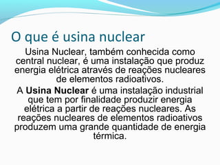 O que é usina nuclear
Usina Nuclear, também conhecida como
central nuclear, é uma instalação que produz
energia elétrica através de reações nucleares
de elementos radioativos.
A Usina Nuclear é uma instalação industrial
que tem por finalidade produzir energia
elétrica a partir de reações nucleares. As
reações nucleares de elementos radioativos
produzem uma grande quantidade de energia
térmica.

 