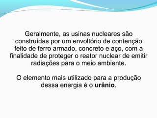 Geralmente, as usinas nucleares são
construídas por um envoltório de contenção
feito de ferro armado, concreto e aço, com a
finalidade de proteger o reator nuclear de emitir
radiações para o meio ambiente.
O elemento mais utilizado para a produção
dessa energia é o urânio.

 