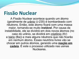 Fissão Nuclear
A Fissão Nuclear acontece quando um átomo
(geralmente de urânio U-235) é bombardeado com
nêutrons. Então, este átomo ficará com uma massa
maior, tornando-se muito instável. Por causa da
instabilidade, ele se dividirá em dois novos átomos (no
caso do urânio, se dividirá em criptônio (Kr)
e bário (Ba)) e mais alguns nêutrons que não ficarão
em nenhum átomo. Esses neutrôns livres vão se
chocar em outros átomos, gerando uma reação em 
cadeia. É este o processo utilizado nas usinas
Nucleares.

 
