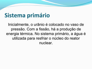 Sistema primário
Inicialmente, o urânio é colocado no vaso de
pressão. Com a fissão, há a produção de
energia térmica. No sistema primário, a água é
utilizada para resfriar o núcleo do reator
nuclear.

 