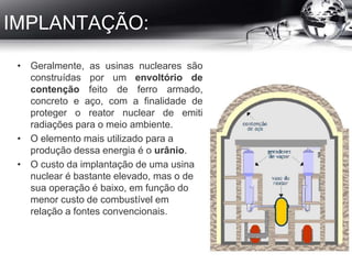 IMPLANTAÇÃO:
• Geralmente, as usinas nucleares são
construídas por um envoltório de
contenção feito de ferro armado,
concreto e aço, com a finalidade de
proteger o reator nuclear de emiti
radiações para o meio ambiente.
• O elemento mais utilizado para a
produção dessa energia é o urânio.
• O custo da implantação de uma usina
nuclear é bastante elevado, mas o de
sua operação é baixo, em função do
menor custo de combustível em
relação a fontes convencionais.
 