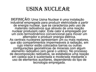 Usina Nuclear Definição:  Uma Usina Nuclear é uma instalação industrial empregada para produzir eletricidade a partir de energia nuclear, que se caracteriza pelo uso de materiais radioativos que através de uma reação nuclear produzem calor. Este calor é empregado por um ciclo termodinâmico convencional para mover um alternador e produzir energia elétrica. As centrais nucleares apresentam um ou mais reatores, que são compartimentos impermeáveis à radiação, em cujo interior estão colocados barras ou outras configurações geométricas de minerais com algum elemento radioativo (em geral o urânio). No processo de decomposição radioativa, se estabelece uma reação em cadeia que é sustentada e moderada mediante o uso de elementos auxiliares, dependendo do tipo de tecnologia empregada. 