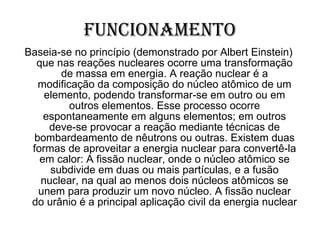 Funcionamento Baseia-se no princípio (demonstrado por Albert Einstein) que nas reações nucleares ocorre uma transformação de massa em energia. A reação nuclear é a modificação da composição do núcleo atômico de um elemento, podendo transformar-se em outro ou em outros elementos. Esse processo ocorre espontaneamente em alguns elementos; em outros deve-se provocar a reação mediante técnicas de bombardeamento de nêutrons ou outras. Existem duas formas de aproveitar a energia nuclear para convertê-la em calor: A fissão nuclear, onde o núcleo atômico se subdivide em duas ou mais partículas, e a fusão nuclear, na qual ao menos dois núcleos atômicos se unem para produzir um novo núcleo. A fissão nuclear do urânio é a principal aplicação civil da energia nuclear  