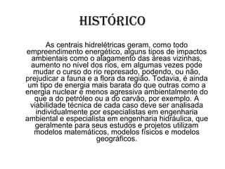 Histórico As centrais hidrelétricas geram, como todo empreendimento energético, alguns tipos de impactos ambientais como o alagamento das áreas vizinhas, aumento no nível dos rios, em algumas vezes pode mudar o curso do rio represado, podendo, ou não, prejudicar a fauna e a flora da região. Todavia, é ainda um tipo de energia mais barata do que outras como a energia nuclear e menos agressiva ambientalmente do que a do petróleo ou a do carvão, por exemplo. A viabilidade técnica de cada caso deve ser analisada individualmente por especialistas em engenharia   ambiental e especialista em engenharia hidráulica, que geralmente para seus estudos e projetos utilizam modelos matemáticos, modelos físicos e modelos geográficos. 