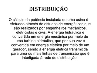 Distribuição O cálculo da potência instalada de uma usina é efetuado através de estudos de energéticos que são realizados por engenheiros mecânicos, eletricistas e civis. A energia hidráulica é convertida em energia mecânica por meio de uma turbina hidráulica, que por sua vez é convertida em energia elétrica por meio de um gerador, sendo a energia elétrica transmitida para uma ou mais linhas de transmissão que é interligada à rede de distribuição.  