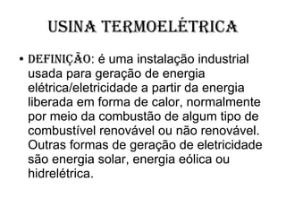 Usina Termoelétrica Definição : é uma instalação industrial usada para geração de energia elétrica/eletricidade a partir da energia liberada em forma de calor, normalmente por meio da combustão de algum tipo de combustível renovável ou não renovável. Outras formas de geração de eletricidade são energia solar, energia eólica ou hidrelétrica.  