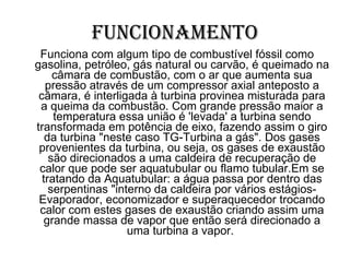 Funcionamento Funciona com algum tipo de combustível fóssil como gasolina, petróleo, gás natural ou carvão, é queimado na câmara de combustão, com o ar que aumenta sua pressão através de um compressor axial anteposto a câmara, é interligada à turbina provinea misturada para a queima da combustão. Com grande pressão maior a temperatura essa união é 'levada' a turbina sendo transformada em potência de eixo, fazendo assim o giro da turbina "neste caso TG-Turbina a gás". Dos gases provenientes da turbina, ou seja, os gases de exaustão são direcionados a uma caldeira de recuperação de calor que pode ser aquatubular ou flamo tubular.Em se tratando da Aquatubular: a água passa por dentro das serpentinas "interno da caldeira por vários estágios- Evaporador, economizador e superaquecedor trocando calor com estes gases de exaustão criando assim uma grande massa de vapor que então será direcionado a uma turbina a vapor.  