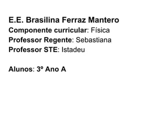 E.E. Brasilina Ferraz Mantero Componente curricular : Física Professor Regente : Sebastiana Professor STE : Istadeu Alunos :  3º Ano A 