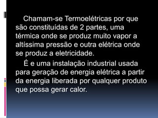 Chamam-se Termoelétricas por que
são constituídas de 2 partes, uma
térmica onde se produz muito vapor a
altíssima pressão e outra elétrica onde
se produz a eletricidade.
É e uma instalação industrial usada
para geração de energia elétrica a partir
da energia liberada por qualquer produto
que possa gerar calor.
 