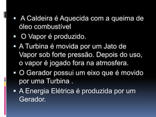  A Caldeira é Aquecida com a queima de
óleo combustível
 O Vapor é produzido.
 A Turbina é movida por um Jato de
Vapor sob forte pressão. Depois do uso,
o vapor é jogado fora na atmosfera.
 O Gerador possui um eixo que é movido
por uma Turbina .
 A Energia Elétrica é produzida por um
Gerador.
 
