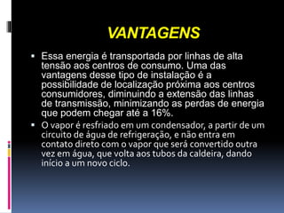 VANTAGENS
 Essa energia é transportada por linhas de alta
tensão aos centros de consumo. Uma das
vantagens desse tipo de instalação é a
possibilidade de localização próxima aos centros
consumidores, diminuindo a extensão das linhas
de transmissão, minimizando as perdas de energia
que podem chegar até a 16%.
 O vapor é resfriado em um condensador, a partir de um
circuito de água de refrigeração, e não entra em
contato direto com o vapor que será convertido outra
vez em água, que volta aos tubos da caldeira, dando
início a um novo ciclo.
 