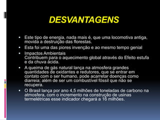 DESVANTAGENS
 Este tipo de energia, nada mais é, que uma locomotiva antiga,
movida a destruição das florestas.
 Esta foi uma das piores invenção e ao mesmo tempo genial
 Impactos Ambientais
Contribuem para o aquecimento global através do Efeito estufa
e da chuva ácida.
 A queima de gás natural lança na atmosfera grandes
quantidades de oxidantes e redutores, que se entrar em
contato com o ser humano, pode acarretar doenças como
diarreia; além de ser um combustível fóssil que não se
recupera.
 O Brasil lança por ano 4,5 milhões de toneladas de carbono na
atmosfera, com o incremento na construção de usinas
termelétricas esse indicador chegará a 16 milhões.
 