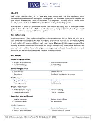 About Us
       IMaCS Virtus Global Partners, Inc. is a New York based advisory firm that offers services to North
       American companies and funds seeking India related growth and investment opportunities. The firm is a
       joint venture between Virtus Global Partners and ICRA Management Consulting Services Limited, which
       is a fully-owned subsidiary of ICRA Limited, one of India's leading credit rating agencies.

       Our mission is to enable our clients to transform their business by adding India as a key part of their
       global footprint. Our clients benefit from our local presence, strong relationships, knowledge of local
       business practice, experience, and financial expertise.

       Our Professionals
       Our team possesses a deep understanding of the business environment, both in the US and India and is
       well connected with companies, financial institutions, governmental agencies, and private equity firms
       in both markets. We have an established track record of over 15 years and 1,000 engagements providing
       advisory services to a diversified client base across energy, manufacturing, infrastructure, and retail. We
       also work with multilateral and bilateral government agencies, banks and financial institutions, and
       regulators. We are headquartered in New York with eight offices in India.

       Our Services

       India Strategy & Roadmap
         • Strategy Recommendations                            • Implementation Roadmap
         • Investment Strategy                                 • Market Strategy

       Partner / Target Search
         • Joint Ventures                                      • Strategic Alliances
         • Outsourcing                                         • Distribution and Licensing Agreements

       M&A Advisory
         • Target Identification                               • Synergy Valuation
         • Price Negotiations                                  • Deal Structuring

       Project / Bid Advisory
         • Techno-Economic Analysis                            • Financial Modeling
         • Concession Agreements                               • Contract Preparation

       Operations Setup and Support
         • Location Assessment                                 • Business Structure Setup
         • Organization Design                                 • Risk Management

       Market Assessment
         • Demand Assessment                                   • Competition Assessment
         • Industry Landscape Analysis                         • Customer Acquisition Strategy



501 Fifth Avenue, Suite 302, New York, NY 10017; (646) 807-9290                                  www.ivgpartners.com
 