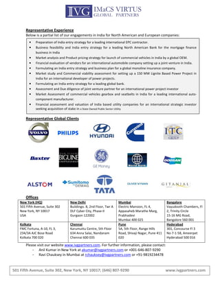 Representative Experience
       Below is a partial list of our engagements in India for North American and European companies:
          •   Preparation of India entry strategy for a leading international EPC contractor.
          •   Business feasibility and India entry strategy for a leading North American Bank for the mortgage finance
              business in India
          •   Market analysis and Product pricing strategy for launch of commercial vehicles in India by a global OEM.
          •   Financial evaluation of vendors for an international automobile company setting up a joint venture in India.
          •   Formulating an India entry strategy and business plan for a global monoline insurance company.
          •   Market study and Commercial viability assessment for setting up a 150 MW Lignite Based Power Project in
              India for an international developer of power projects.
          •   Formulating an India entry strategy for a leading global bank.
          •   Assessment and Due diligence of joint venture partner for an international power project investor
          •   Market Assessment of commercial vehicles gearbox and seatbelts in India for a leading international auto-
              component manufacturer.
          •   Financial assessment and valuation of India based utility companies for an international strategic investor
              seeking acquisition of stake in a State Owned Public Sector Utility

       Representative Global Clients




       Offices
    New York (HQ)                    New Delhi                        Mumbai                          Bangalore
    501 Fifth Avenue, Suite 302      Buildingo. 8, 2nd Floor, Twr A   Electric Mansion, FL 4,         Vayudooth Chambers, Fl
    New York, NY 10017               DLF Cyber City, Phase-II         Appasaheb Marathe Marg,         2, Trinity Circle
    USA                              Gurgaon 122002                   Prabhadevi                      15-16 MG Road,
                                                                      Mumbai 400 025                  Bangalore 560 001
    Kolkata                          Chennai                          Pune                            Hyderabad
    FMC Fortuna, A-10, FL 3,         Karumuttu Centre, 5th Floor      5A, 5th Floor, Range Hills      301, Concourse Fl 3
    234/3A AJC Bose Road             634 Anna Salai, Nandanam         Road, Shivaji Nagar, Pune 411   No 7-1-58, Ameerpet
    Kolkata 700 020                  Chennai 600 035                  020                             Hyderabad 500 016

       Please visit our website www.ivgpartners.com. For further information, please contact:
           -   Anil Kumar in New York at akumar@ivgpartners.com or +001-646-807-9290
           -   Ravi Chauksey in Mumbai at rchauksey@ivgpartners.com or +91-9819234478


501 Fifth Avenue, Suite 302, New York, NY 10017; (646) 807-9290                                       www.ivgpartners.com
 