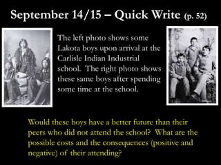 The left photo shows some
Lakota boys upon arrival at the
Carlisle Indian Industrial
school. The right photo shows
these same boys after spending
some time at the school.
September 14/15 – Quick Write (p. 52)
Would these boys have a better future than their
peers who did not attend the school? What are the
possible costs and the consequences (positive and
negative) of their attending?
 