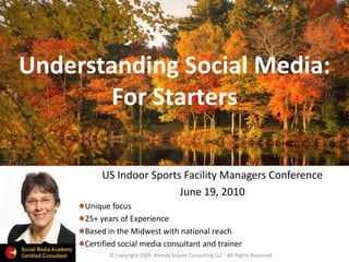 Understanding Social Media:
        For Starters

         US Indoor Sports Facility Managers Conference
                         June 19, 2010
     Unique focus
     25+ years of Experience
     Based in the Midwest with national reach
     Certified social media consultant and trainer
           © Copyright 2009 Wendy Soucie Consulting LLC - All Rights Reserved
 
