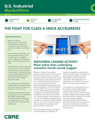 U.S. Industrial
MarketView
Q2 2012                                                                                            CBRE Global Research and Consulting


      AVAILABILITY RATE                    LEASE RATE                       NET ABSORPTION                    CONSTRUCTION COMPLETIONS
      13.2%                                $5.46                            26.4 MSF                          5.2 MSF



THE FIGHT FOR CLASS A SPACE ACCELERATES

 Executive Summary

 •	 Despite a lackluster
    macroeconomic environment,
    industrial leasing velocity has
    improved as users try to lock-in
    currently favorable rent and lease
    terms.

 •	 Industrial demand will soften over
    the next several quarters, in line
    with slowing U.S. and global
    growth, a faltering manufacturing
    sector and shrinking international
    trade.	                                     INDUSTRIAL LEASING ACTIVITY:
 •	 User demand for Class A space will
                                                More active than underlying
    continue to drive down availability         economic trends would suggest
    rates, leading to upward pressure
    on lease rates. Construction activity       Despite a number of major global              Tenants are upgrading, relocating from
    is back, including both build-to-suit       economic headwinds and a U.S. economy         Class B to Class A space, but options are
    and speculative projects across             that is fast losing momentum, industrial      getting tighter. Manufacturing space
    some of the nation’s largest                leasing remained surprisingly active across   requirements were also on the rise,
    industrial markets.	                        most markets during the past quarter. The     particularly in the southeastern and
                                                U.S. industrial market continued to show      northeastern U.S. markets, due in part to
 •	 Low interest rates and the limited          signs of recovery, with the national          the U.S. “manufacturing renaissance.”
    supply of Class A industrial product        industrial availability rate dropping by 20
    for sale will continue to drive cap         basis points (bps) to 13.2% in the second     The prospect for industrial demand over
    rates down in the near term.	               quarter of 2012. Occupiers have begun         the next few months will likely be flat,
                                                to move off the sidelines, seeking longer     however, given weakening headline
 •	 Industrial real estate performance          term leases to take advantage of lower        economic indicators. U.S. economic data
    continues to recover as signaled by         competitive rents, which are expected to      has been disappointing, leading to further
    the NCREIF Property Index.                  rise. “Extend and blend” user transactions    downward revisions to growth. The overall
    Industrial real estate delivered an         continue, but landlords are getting pricing   economy, consumer spending,
    annualized total return of 13.4%            power back as industrial market conditions    international trade and the broader
    during Q1 2012, in line with the            improve. A number of industrial users are     manufacturing sector are among the key
    overall index.                              also considering the ownership option         drivers of industrial demand, with all
                                                given record-low interest rates.              pointing to a soft patch through at least
                                                                                              the next quarter.
                                                Warehouse demand was the main driver
                                                for spaces larger than100,000 sq. ft.
 