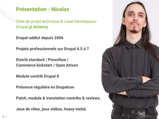 Présentation - Nicolas
Chef de projet technique & Lead Développeur
Drupal @ Actency
Drupal-addict depuis 2006
Projets professionnels sur Drupal 4.5 à 7
Distrib standard / Pressflow /
Commerce kickstart / Open Atrium
Module contrib Drupal 8
Présence régulière en Drupalcon
Patch, module & translation contribs & reviews.
Jeux de rôles, jeux vidéos, heavy metal.
N / J
 