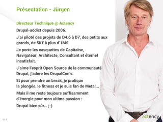 Présentation - Jürgen
Directeur Technique @ Actency
Drupal-addict depuis 2006.
J’ai piloté des projets de D4.6 à D7, des petits aux
grands, de 5K€ à plus d’1M€.
Je porte les casquettes de Capitaine,
Navigateur, Architecte, Consultant et éternel
insatisfait.
J’aime l’esprit Open Source de la communauté
Drupal, j’adore les DrupalCon’s.
Et pour prendre un break, je pratique
la plongée, le fitness et je suis fan de Metal...
Mais il me reste toujours suffisamment
d’énergie pour mon ultime passion :
Drupal bien sûr… ;-)
J / J
 