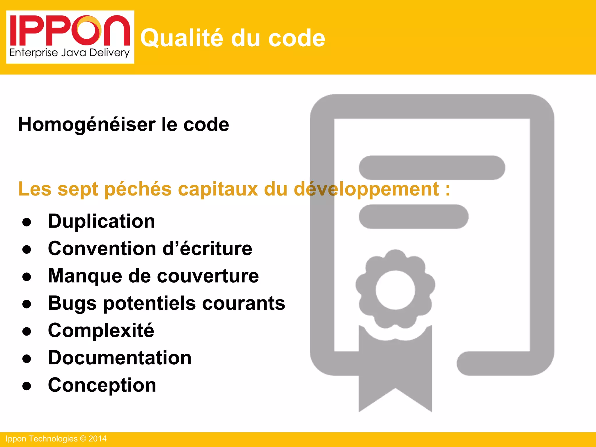Ippon Technologies © 2014
Qualité du code
Homogénéiser le code
Les sept péchés capitaux du développement :
● Duplication
● Convention d’écriture
● Manque de couverture
● Bugs potentiels courants
● Complexité
● Documentation
● Conception
 