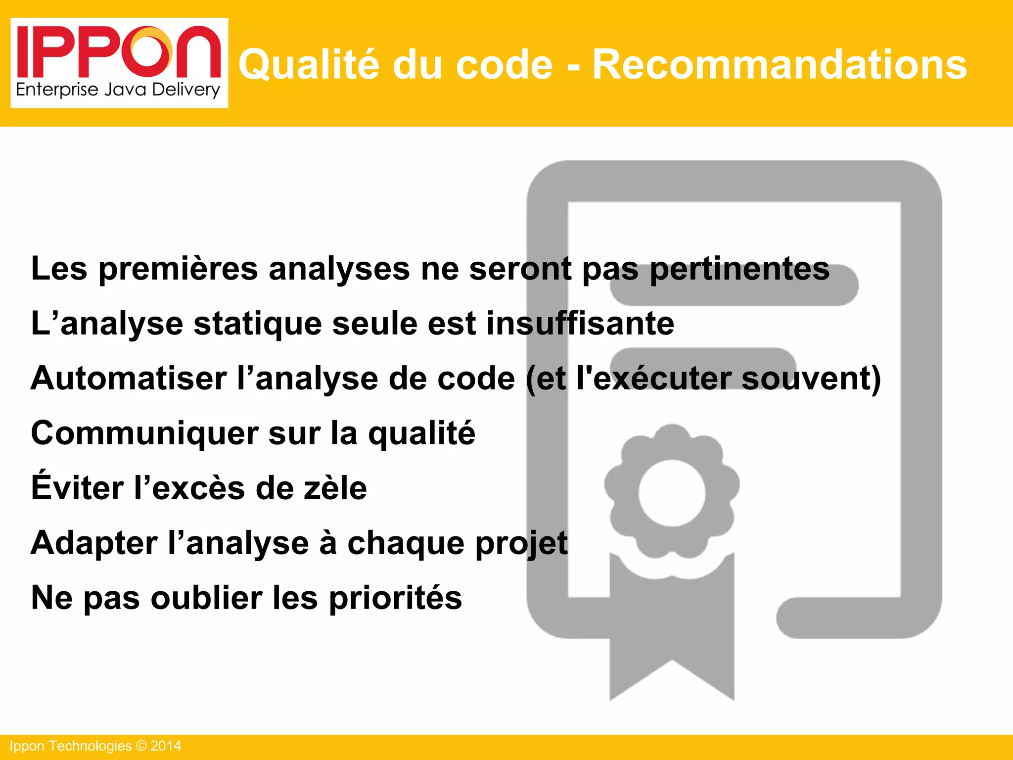 Ippon Technologies © 2014
Qualité du code - Recommandations
Les premières analyses ne seront pas pertinentes
L’analyse statique seule est insuffisante
Automatiser l’analyse de code (et l'exécuter souvent)
Communiquer sur la qualité
Éviter l’excès de zèle
Adapter l’analyse à chaque projet
Ne pas oublier les priorités
 