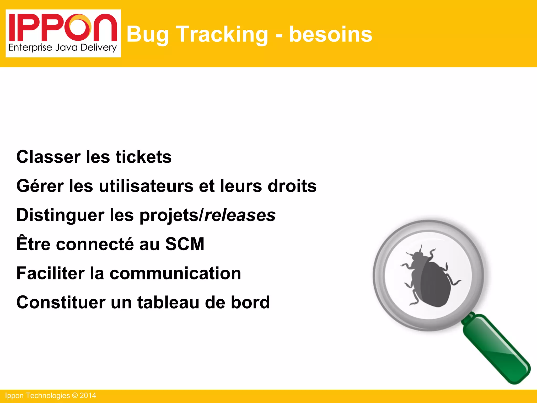 Ippon Technologies © 2014
Bug Tracking - besoins
Classer les tickets
Gérer les utilisateurs et leurs droits
Distinguer les projets/releases
Être connecté au SCM
Faciliter la communication
Constituer un tableau de bord
 
