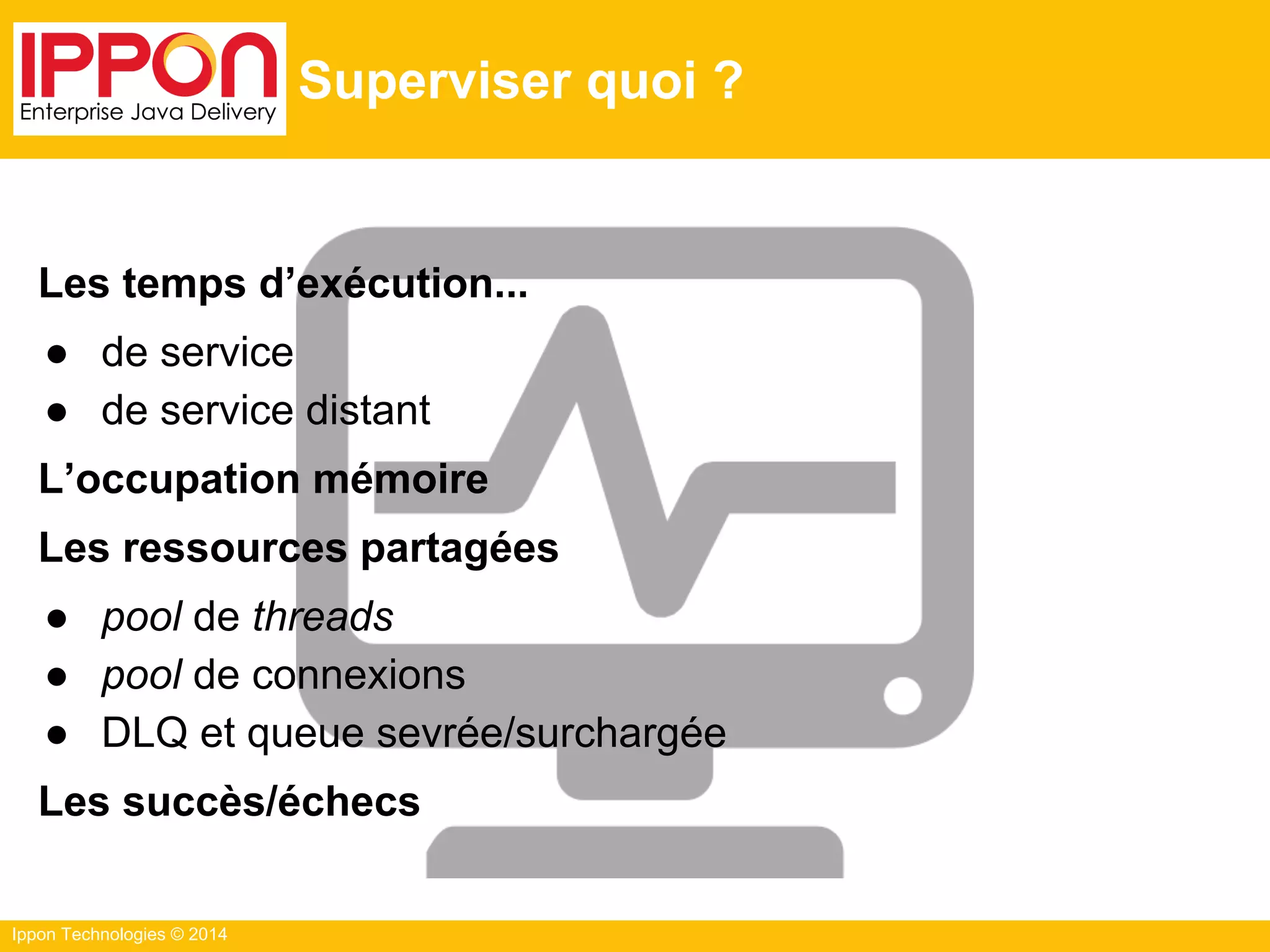Ippon Technologies © 2014
Superviser quoi ?
Les temps d’exécution...
● de service
● de service distant
L’occupation mémoire
Les ressources partagées
● pool de threads
● pool de connexions
● DLQ et queue sevrée/surchargée
Les succès/échecs
 