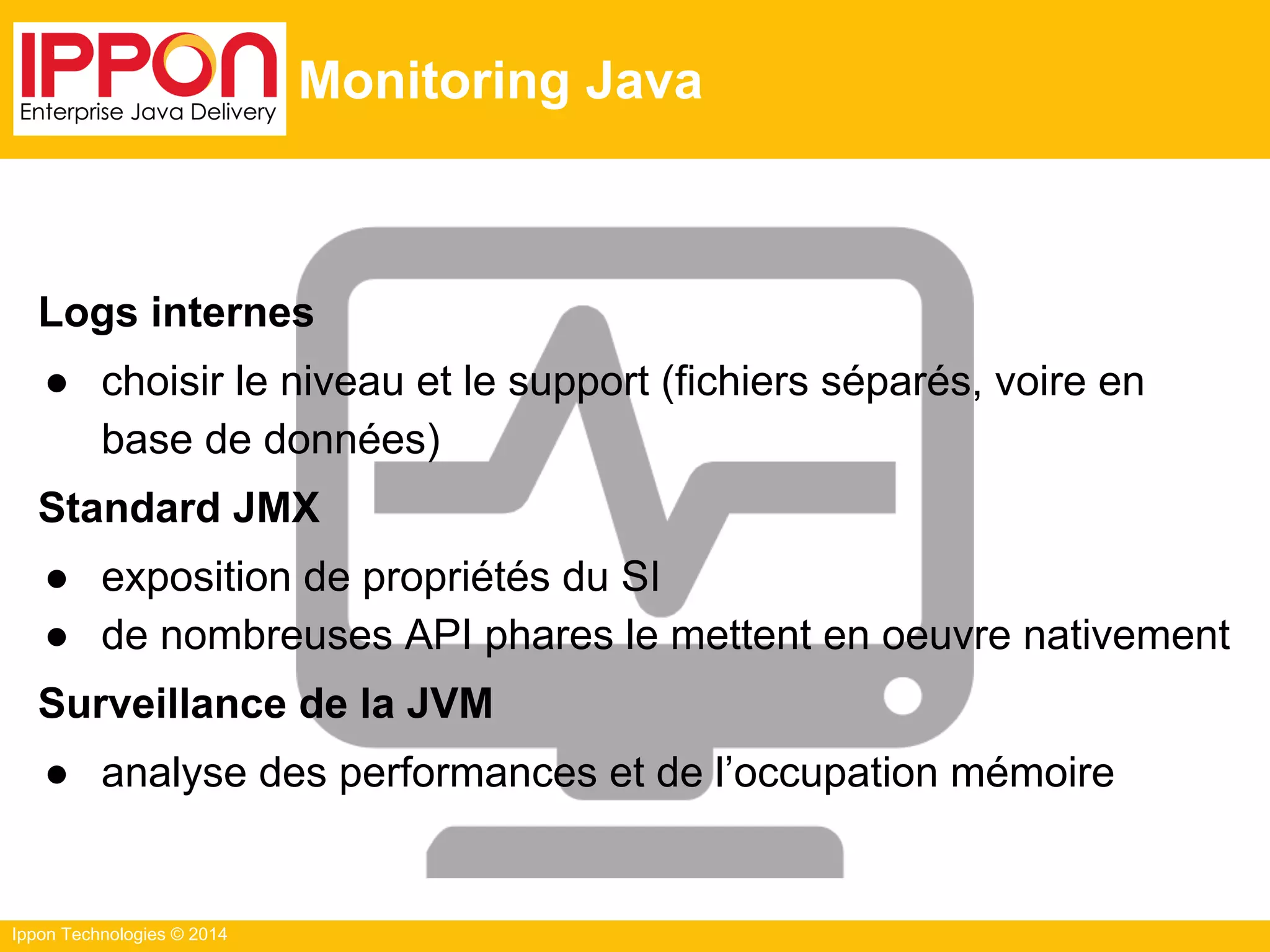 Ippon Technologies © 2014
Monitoring Java
Logs internes
● choisir le niveau et le support (fichiers séparés, voire en
base de données)
Standard JMX
● exposition de propriétés du SI
● de nombreuses API phares le mettent en oeuvre nativement
Surveillance de la JVM
● analyse des performances et de l’occupation mémoire
 