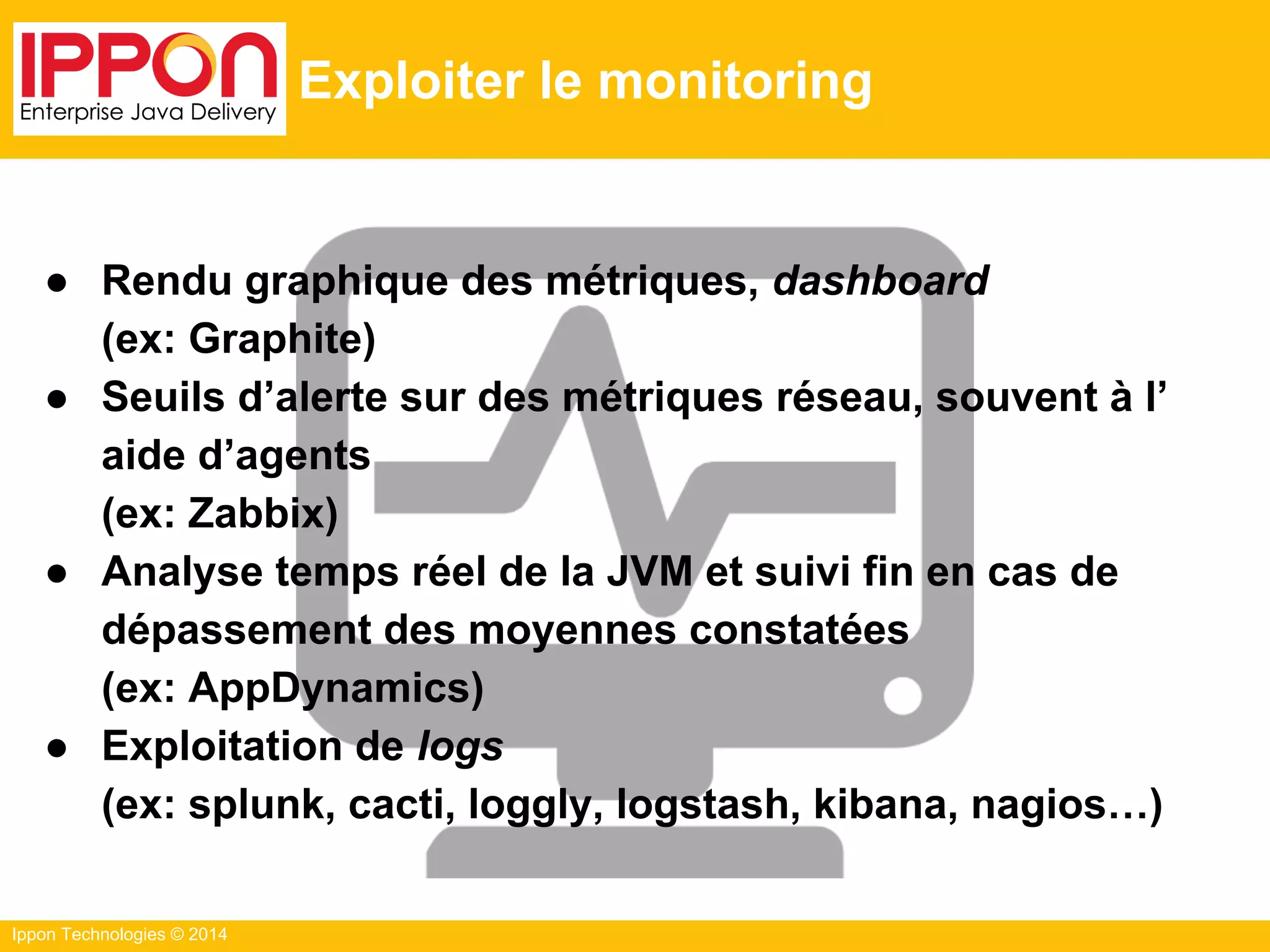 Ippon Technologies © 2014
Exploiter le monitoring
● Rendu graphique des métriques, dashboard
(ex: Graphite)
● Seuils d’alerte sur des métriques réseau, souvent à l’
aide d’agents
(ex: Zabbix)
● Analyse temps réel de la JVM et suivi fin en cas de
dépassement des moyennes constatées
(ex: AppDynamics)
● Exploitation de logs
(ex: splunk, cacti, loggly, logstash, kibana, nagios…)
 