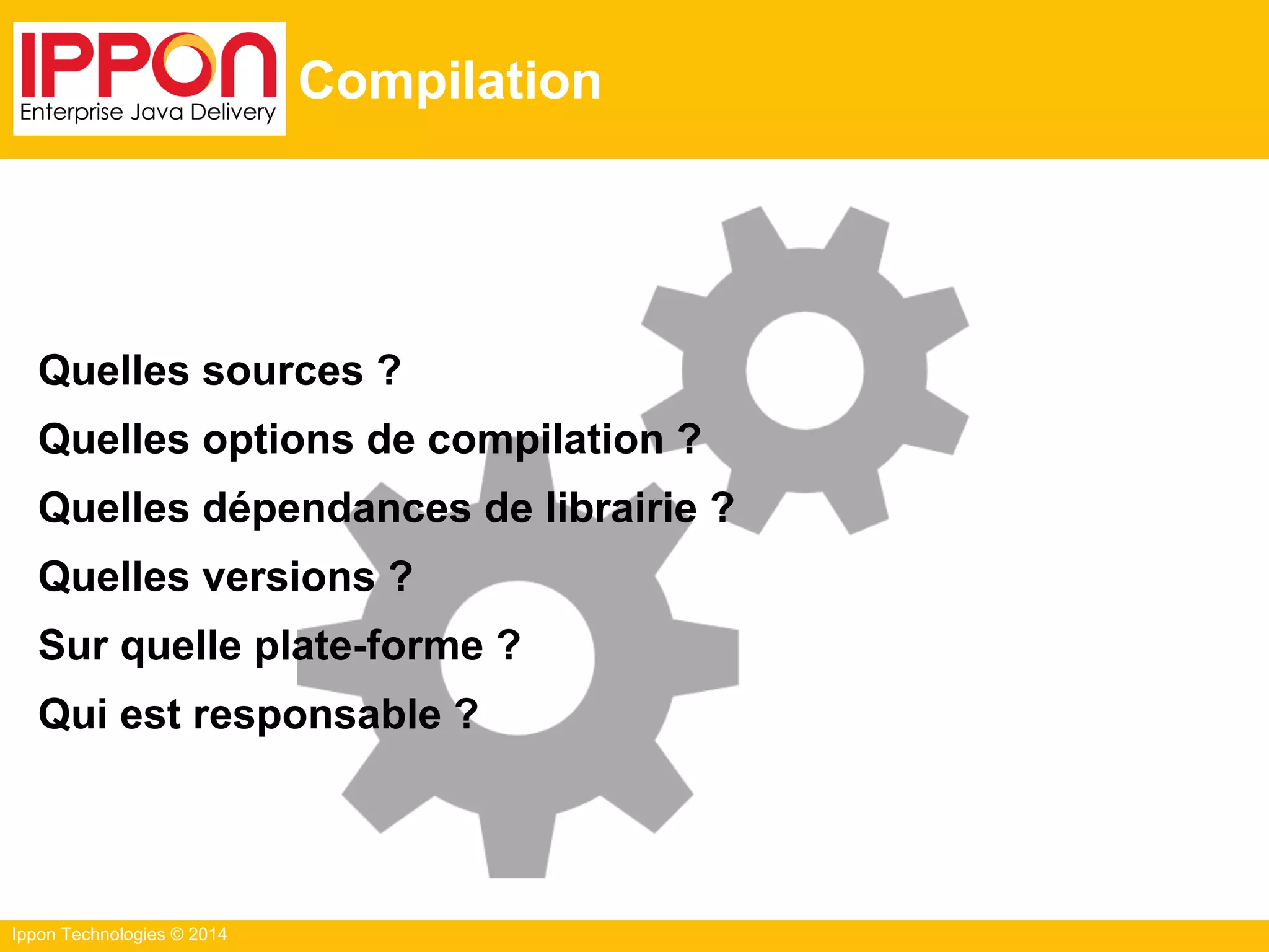 Ippon Technologies © 2014
Compilation
Quelles sources ?
Quelles options de compilation ?
Quelles dépendances de librairie ?
Quelles versions ?
Sur quelle plate-forme ?
Qui est responsable ?
 