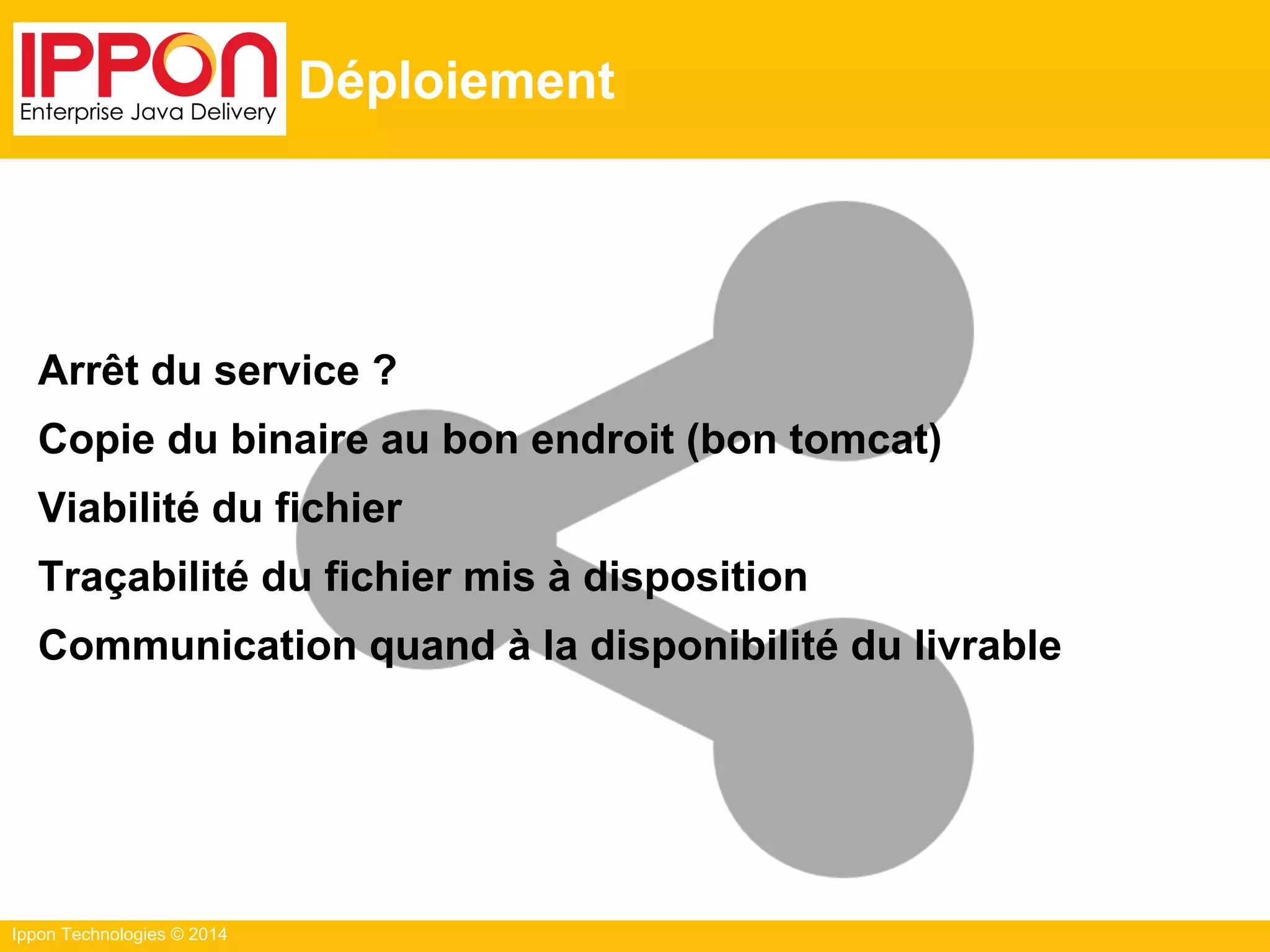 Ippon Technologies © 2014
Déploiement
Arrêt du service ?
Copie du binaire au bon endroit (bon tomcat)
Viabilité du fichier
Traçabilité du fichier mis à disposition
Communication quand à la disponibilité du livrable
 