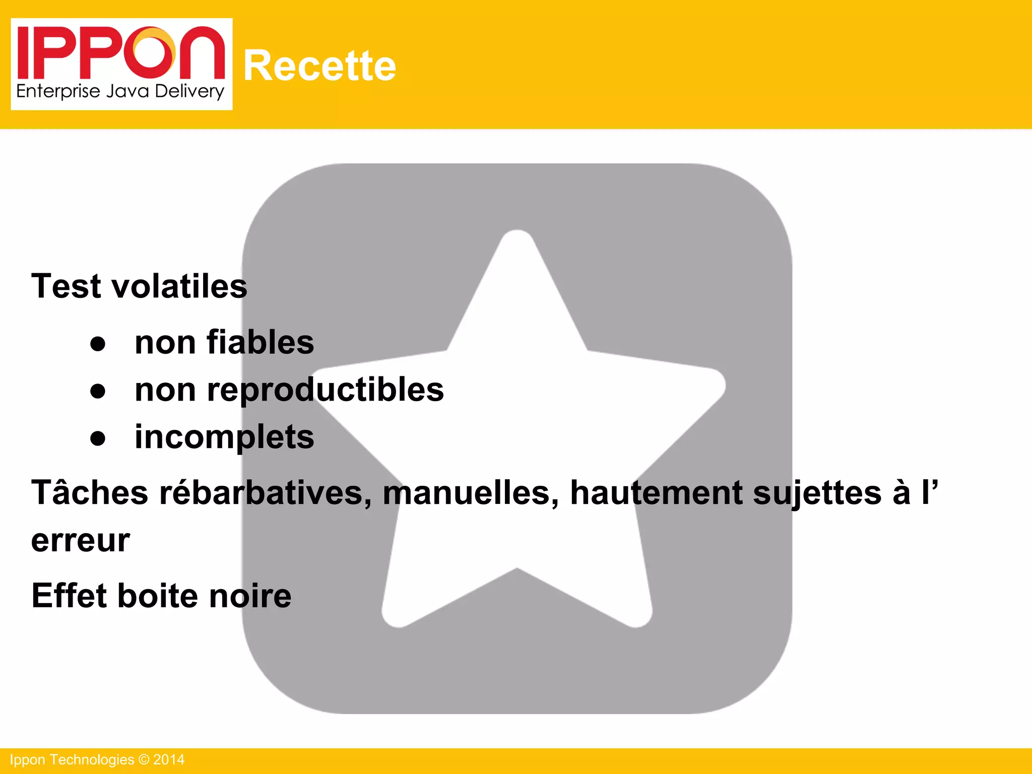 Ippon Technologies © 2014
Recette
Test volatiles
● non fiables
● non reproductibles
● incomplets
Tâches rébarbatives, manuelles, hautement sujettes à l’
erreur
Effet boite noire
 