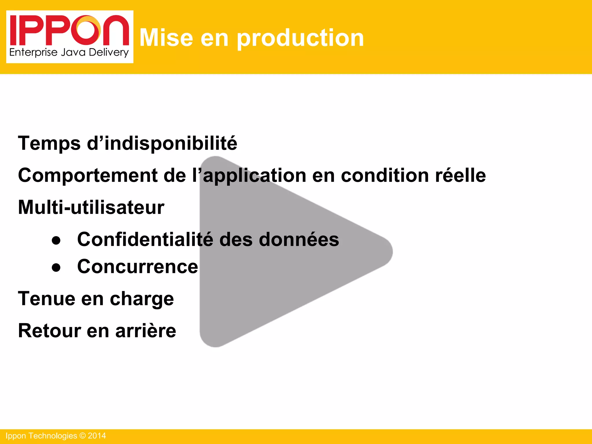 Ippon Technologies © 2014
Mise en production
Temps d’indisponibilité
Comportement de l’application en condition réelle
Multi-utilisateur
● Confidentialité des données
● Concurrence
Tenue en charge
Retour en arrière
 