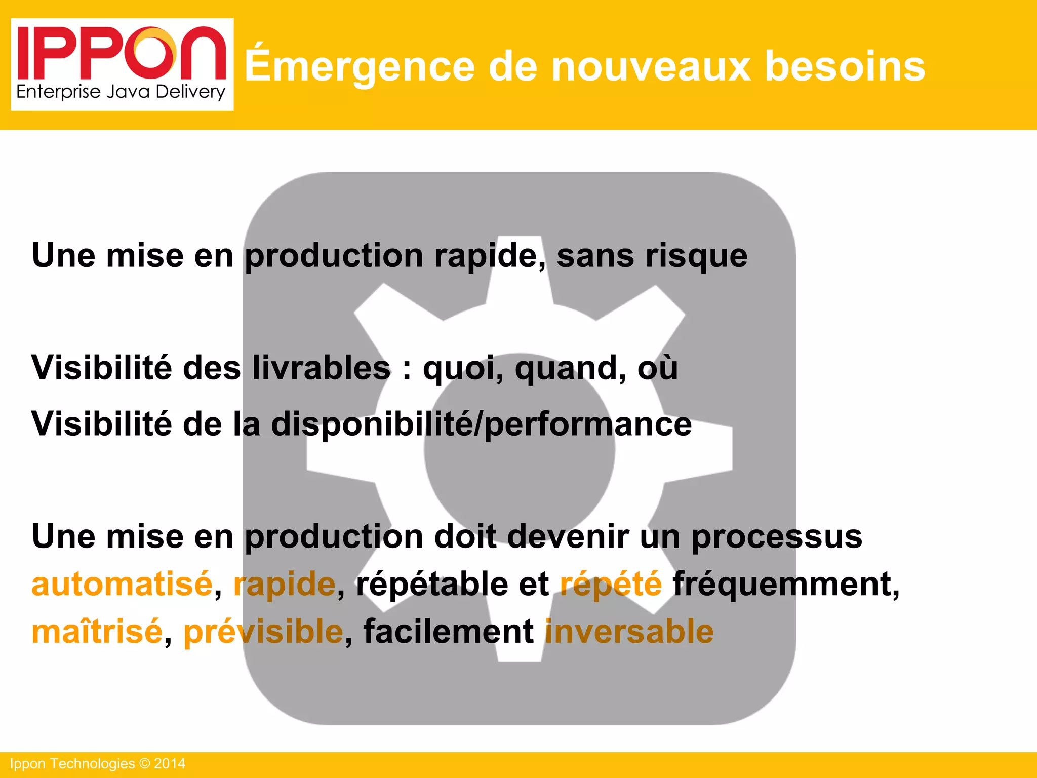 Ippon Technologies © 2014
Émergence de nouveaux besoins
Une mise en production rapide, sans risque
Visibilité des livrables : quoi, quand, où
Visibilité de la disponibilité/performance
Une mise en production doit devenir un processus
automatisé, rapide, répétable et répété fréquemment,
maîtrisé, prévisible, facilement inversable
 