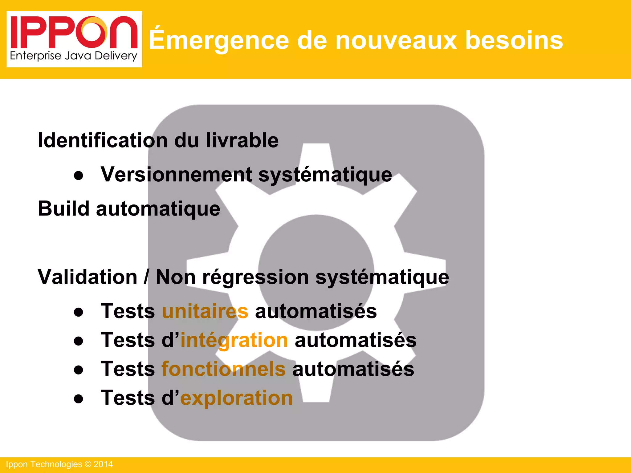 Ippon Technologies © 2014
Émergence de nouveaux besoins
Identification du livrable
● Versionnement systématique
Build automatique
Validation / Non régression systématique
● Tests unitaires automatisés
● Tests d’intégration automatisés
● Tests fonctionnels automatisés
● Tests d’exploration
 