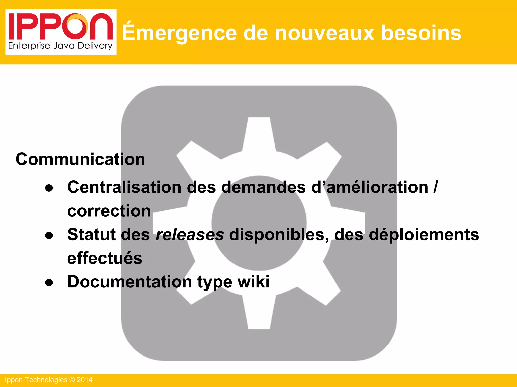 Ippon Technologies © 2014
Émergence de nouveaux besoins
Communication
● Centralisation des demandes d’amélioration /
correction
● Statut des releases disponibles, des déploiements
effectués
● Documentation type wiki
 