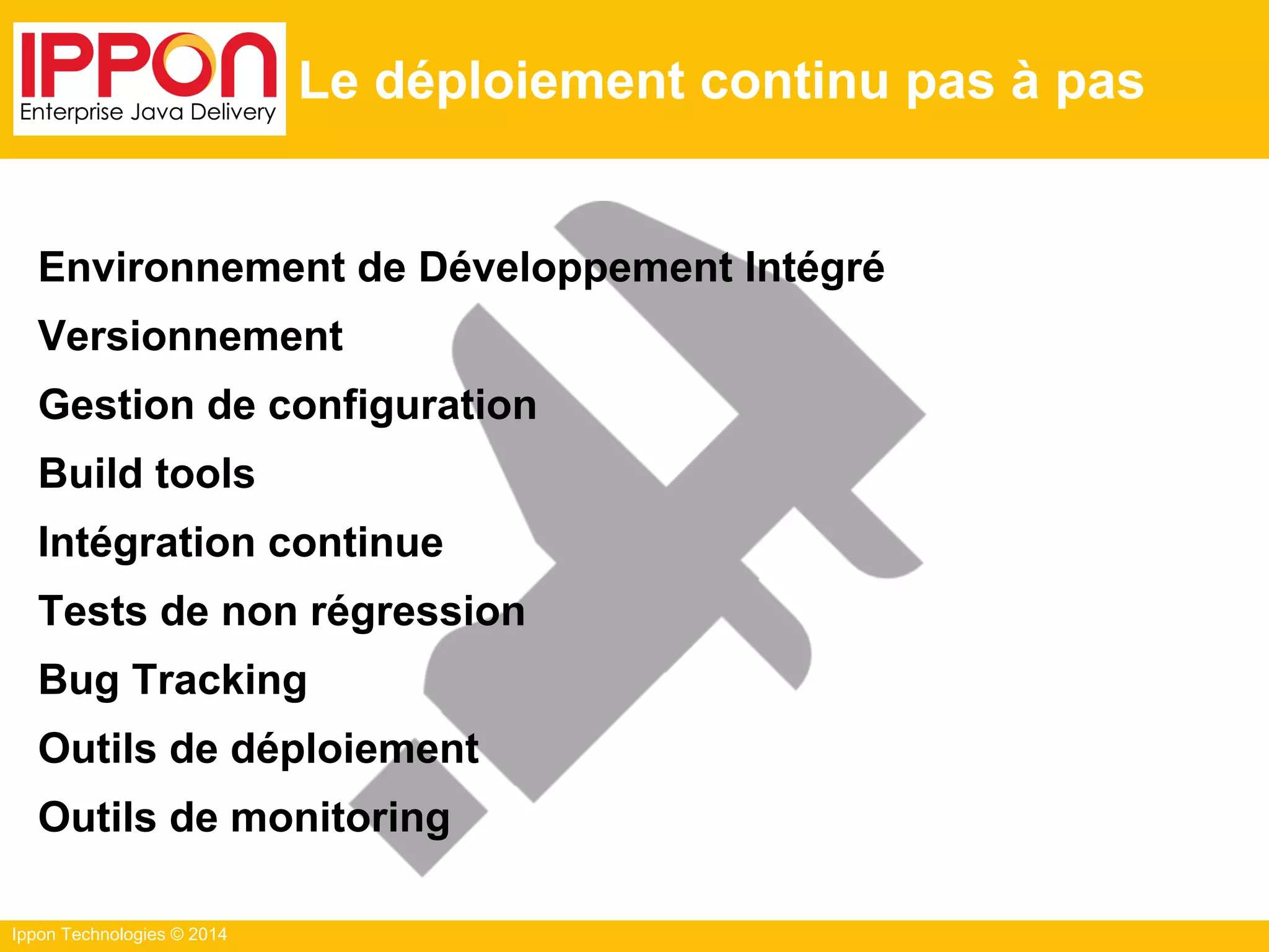 Ippon Technologies © 2014
Le déploiement continu pas à pas
Environnement de Développement Intégré
Versionnement
Gestion de configuration
Build tools
Intégration continue
Tests de non régression
Bug Tracking
Outils de déploiement
Outils de monitoring
 