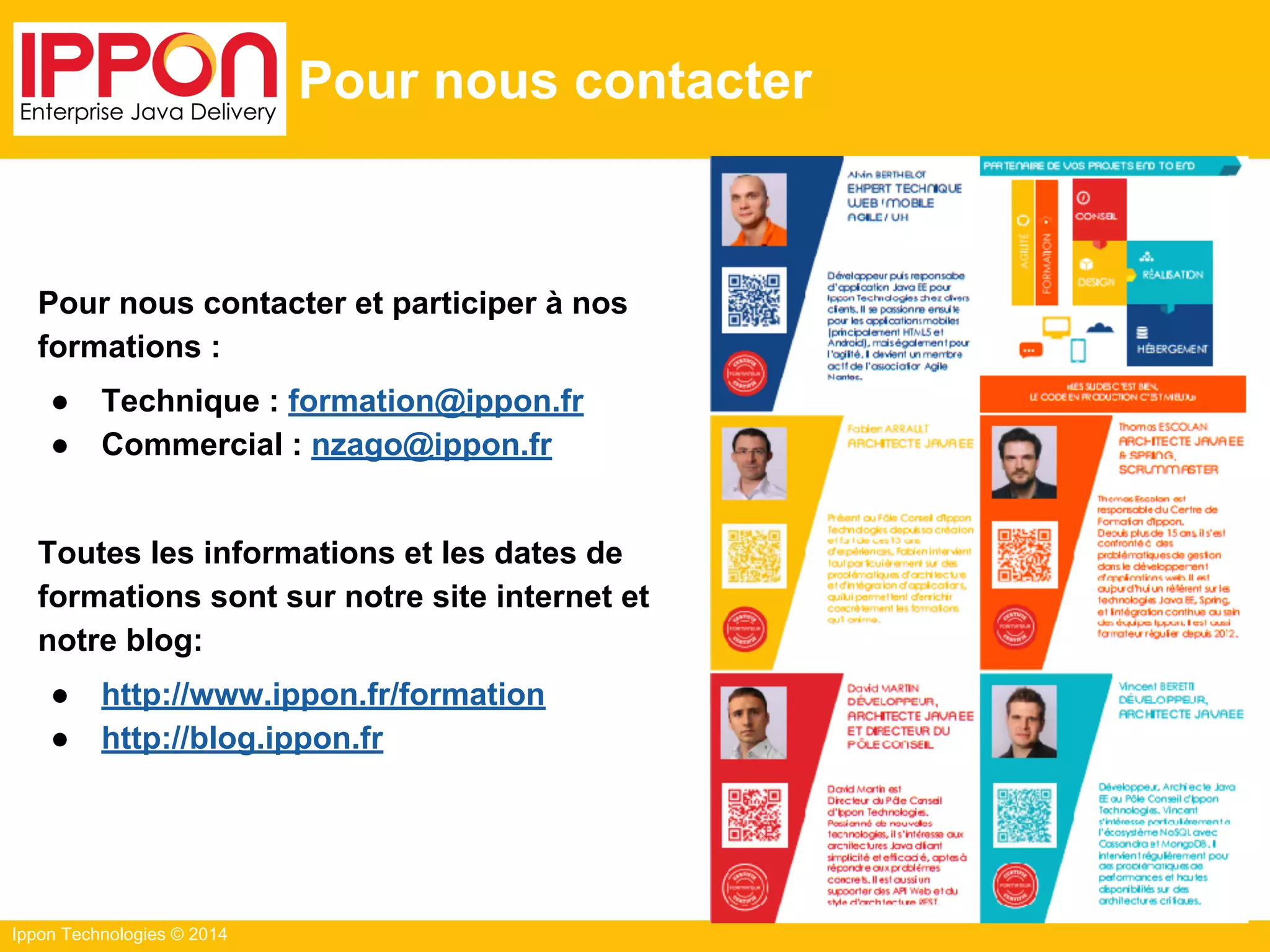 Ippon Technologies © 2014
Pour nous contacter
Pour nous contacter et participer à nos
formations :
● Technique : formation@ippon.fr
● Commercial : nzago@ippon.fr
Toutes les informations et les dates de
formations sont sur notre site internet et
notre blog:
● http://www.ippon.fr/formation
● http://blog.ippon.fr
 
