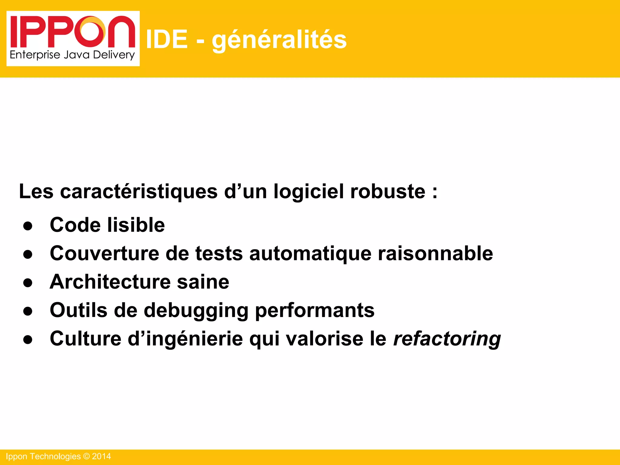 Ippon Technologies © 2014
IDE - généralités
Les caractéristiques d’un logiciel robuste :
● Code lisible
● Couverture de tests automatique raisonnable
● Architecture saine
● Outils de debugging performants
● Culture d’ingénierie qui valorise le refactoring
 