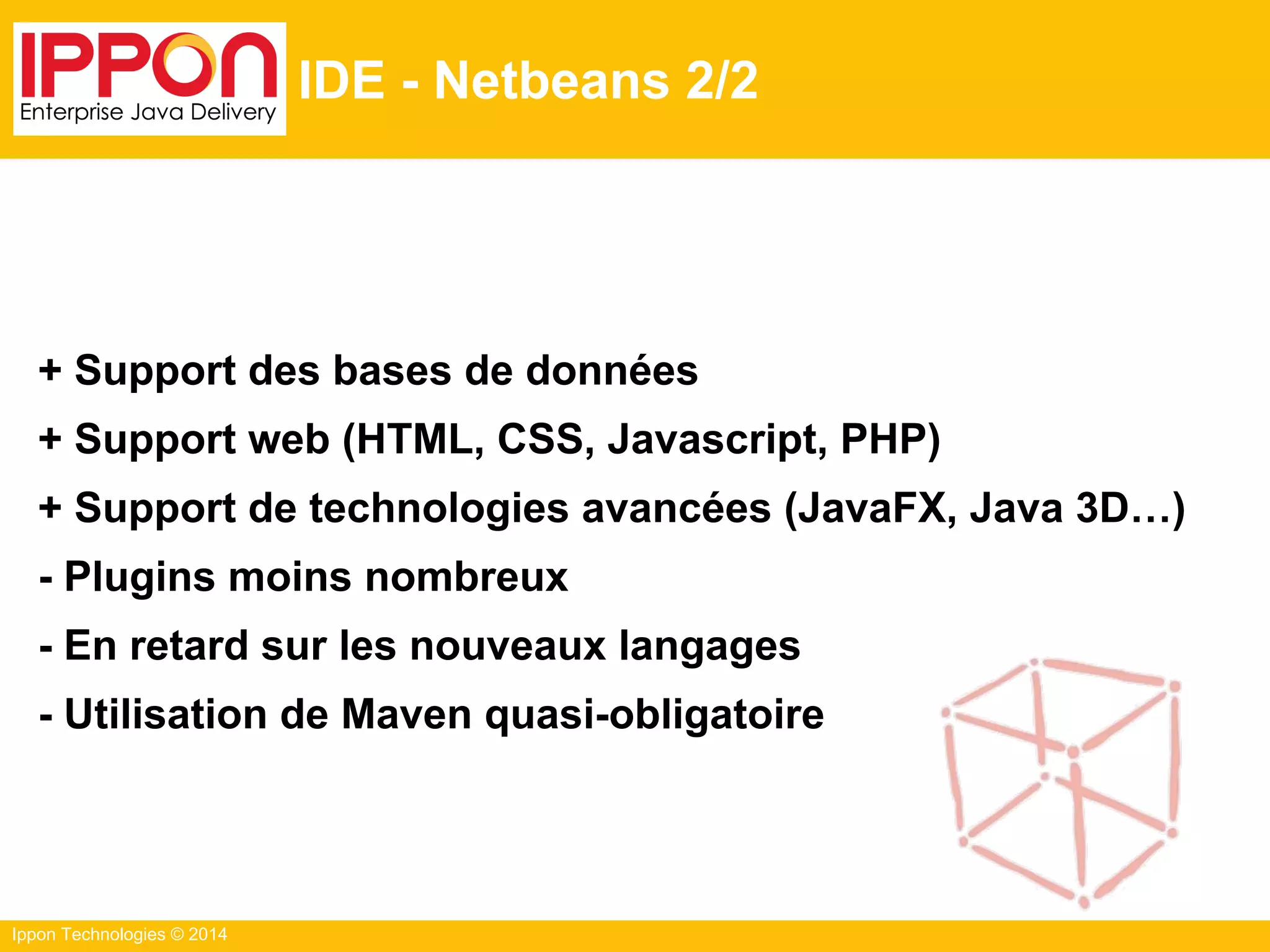 Ippon Technologies © 2014
IDE - Netbeans 2/2
+ Support des bases de données
+ Support web (HTML, CSS, Javascript, PHP)
+ Support de technologies avancées (JavaFX, Java 3D…)
- Plugins moins nombreux
- En retard sur les nouveaux langages
- Utilisation de Maven quasi-obligatoire
 